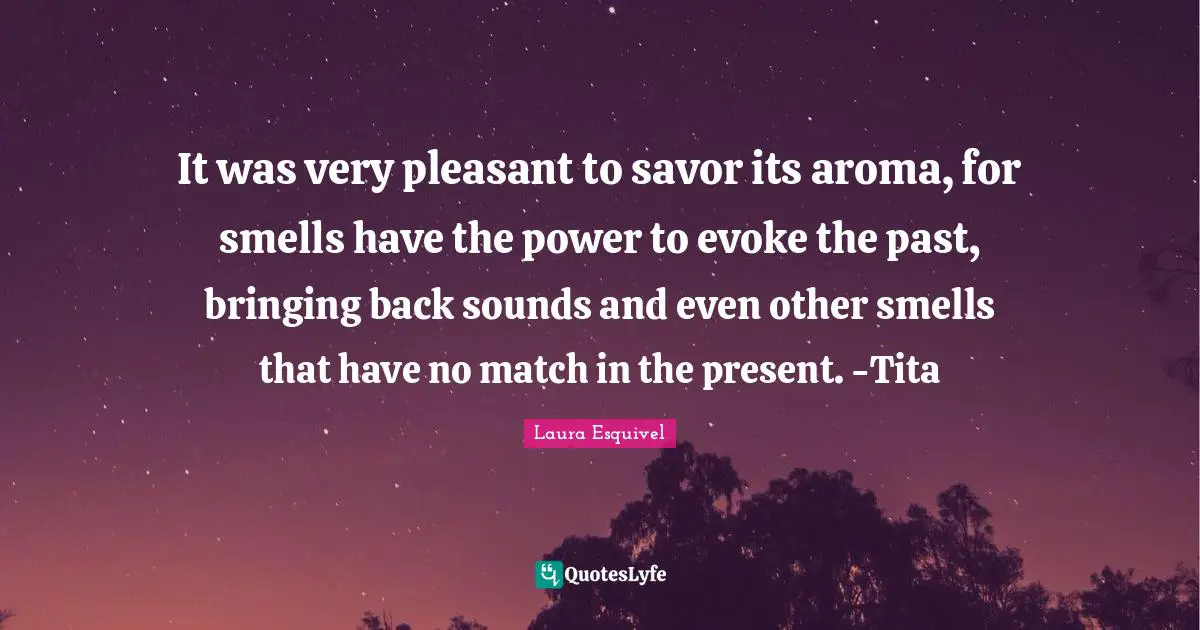 It was very pleasant to savor its aroma, for smells have the power to evoke the past, bringing back sounds and even other smells that have no match in the present. -Tita