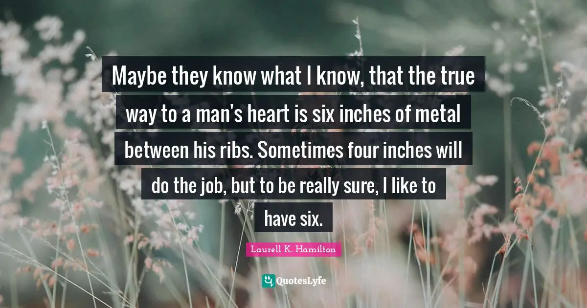 Maybe they know what I know, that the true way to a man's heart is six inches of metal between his ribs. Sometimes four inches will do the job, but to be really sure, I like to have six.