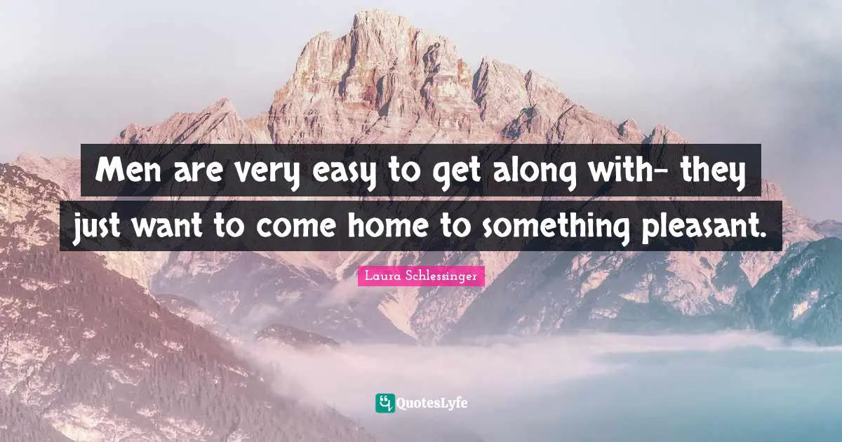 Men are very easy to get along with- they just want to come home to something pleasant.