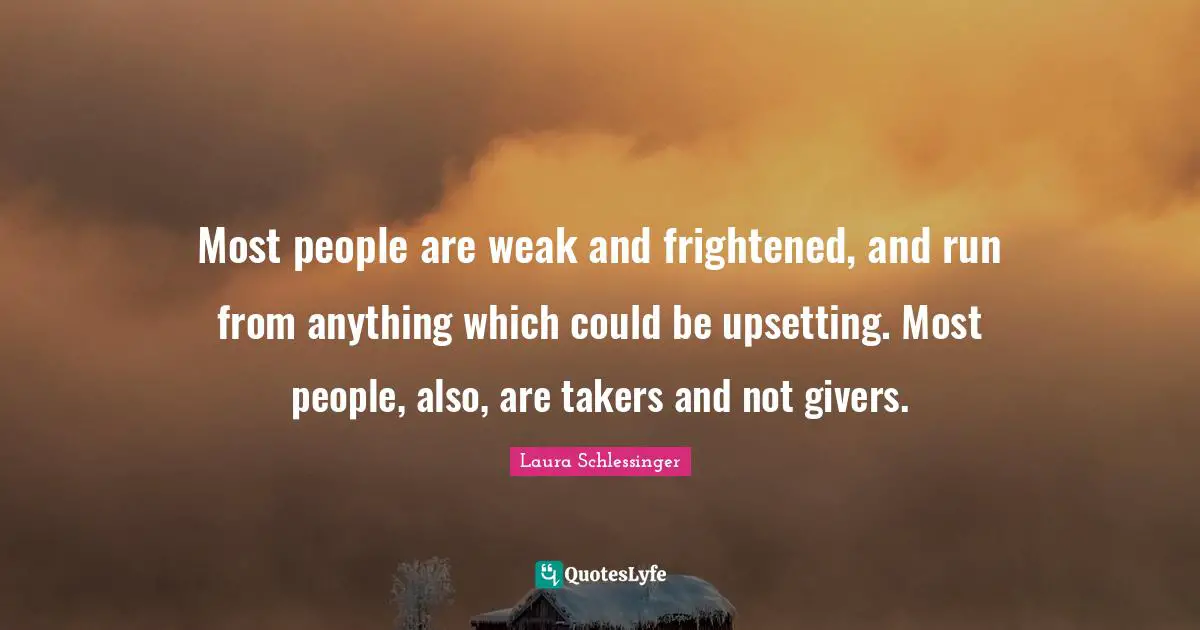 Most people are weak and frightened, and run from anything which could be upsetting. Most people, also, are takers and not givers.