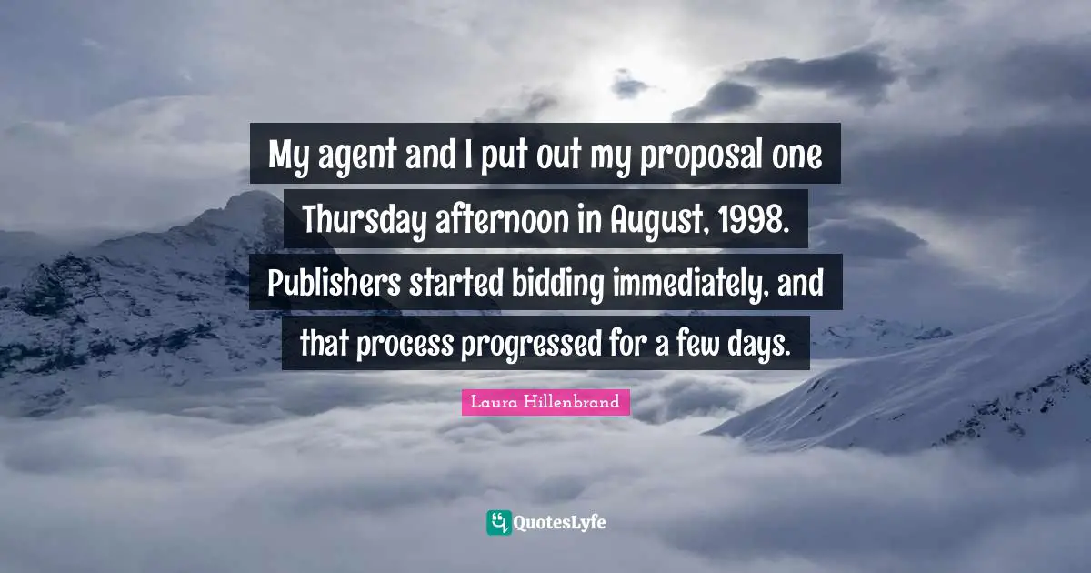 Laura Hillenbrand Quotes: "My agent and I put out my proposal one Thursday afternoon in August, 1998. Publishers started bidding immediately, and that process progressed for a few days."