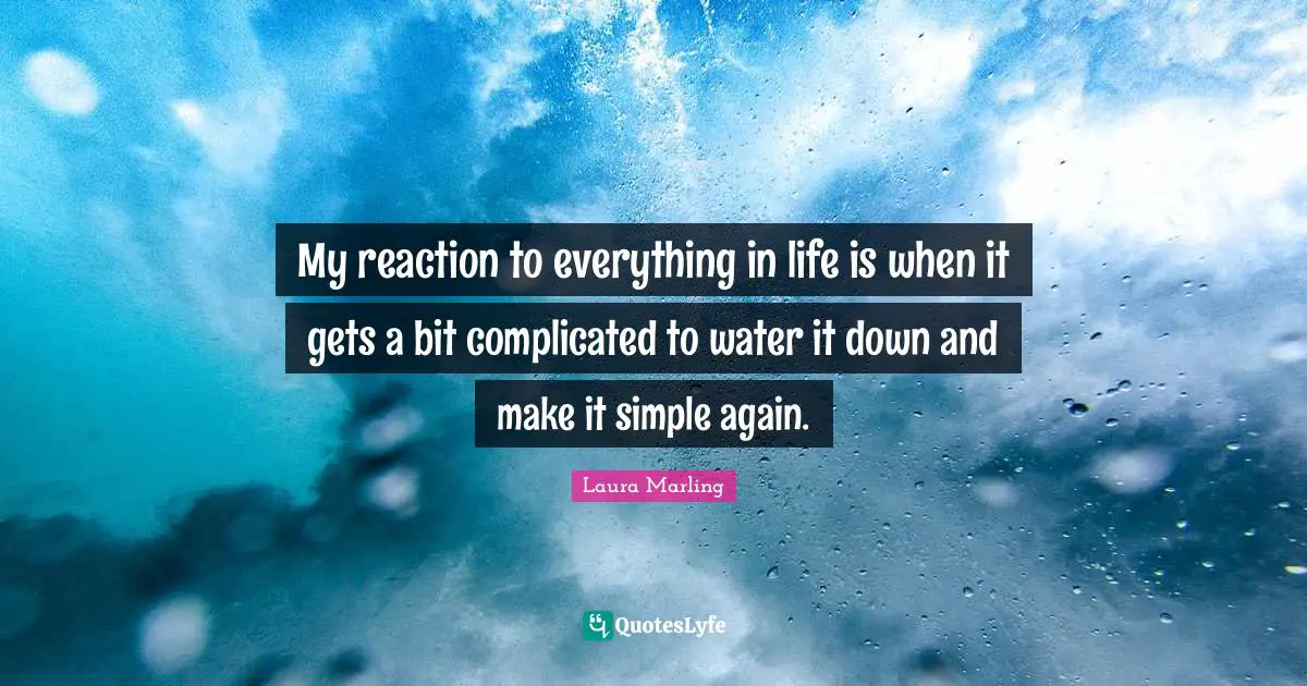 My reaction to everything in life is when it gets a bit complicated to water it down and make it simple again.