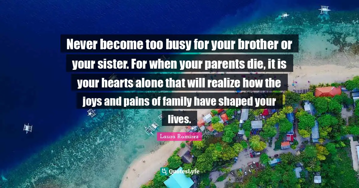 Laura Ramirez Quotes: "Never become too busy for your brother or your sister. For when your parents die, it is your hearts alone that will realize how the joys and pains of family have shaped your lives."
