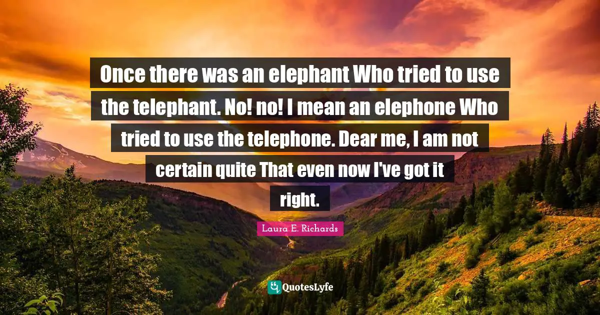 Once there was an elephant Who tried to use the telephant. No! no! I mean an elephone Who tried to use the telephone. Dear me, I am not certain quite That even now I've got it right.