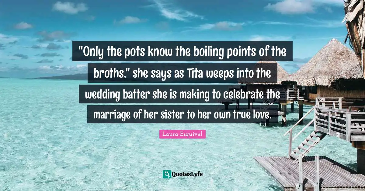 Pot Quotes: ""Only the pots know the boiling points of the broths," she says as Tita weeps into the wedding batter she is making to celebrate the marriage of her sister to her own true love."