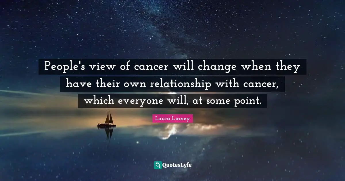 People's view of cancer will change when they have their own relationship with cancer, which everyone will, at some point.