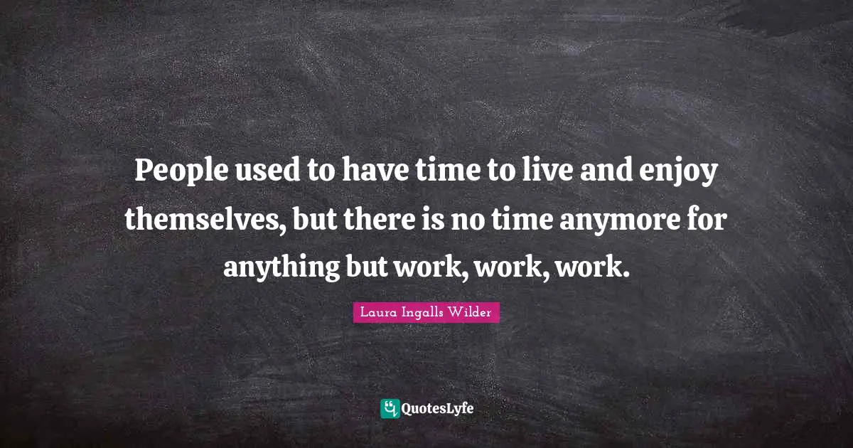 People used to have time to live and enjoy themselves, but there is no time anymore for anything but work, work, work.