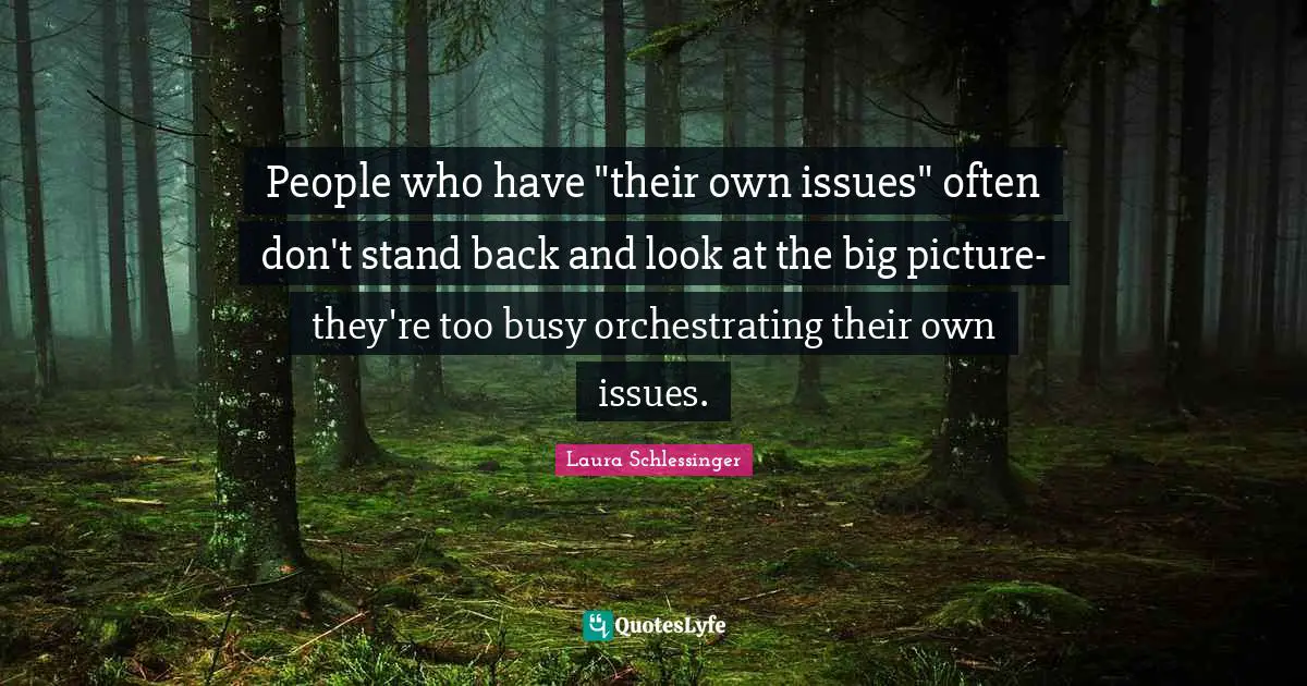 People who have "their own issues" often don't stand back and look at the big picture- they're too busy orchestrating their own issues.