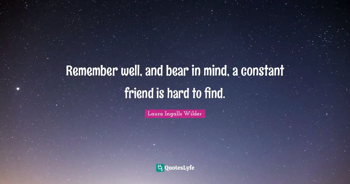 Remember well, and bear in mind, a constant friend is hard to find.