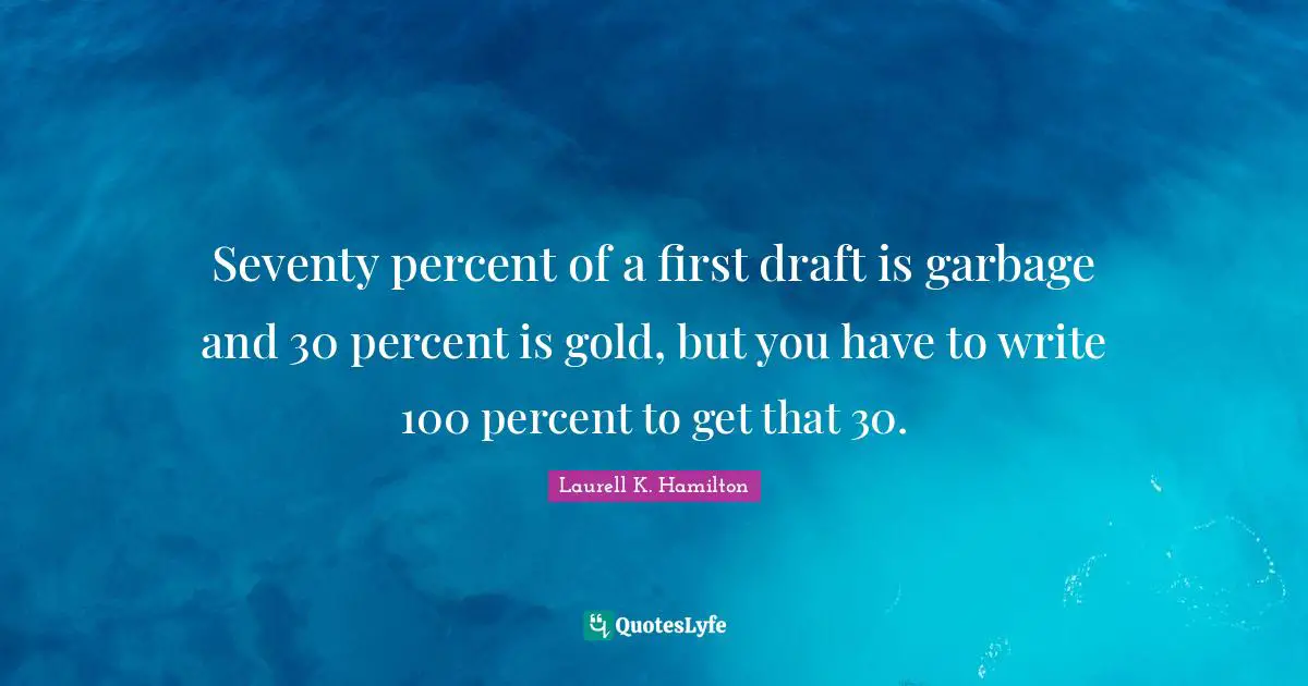 Seventy percent of a first draft is garbage and 30 percent is gold, but you have to write 100 percent to get that 30.