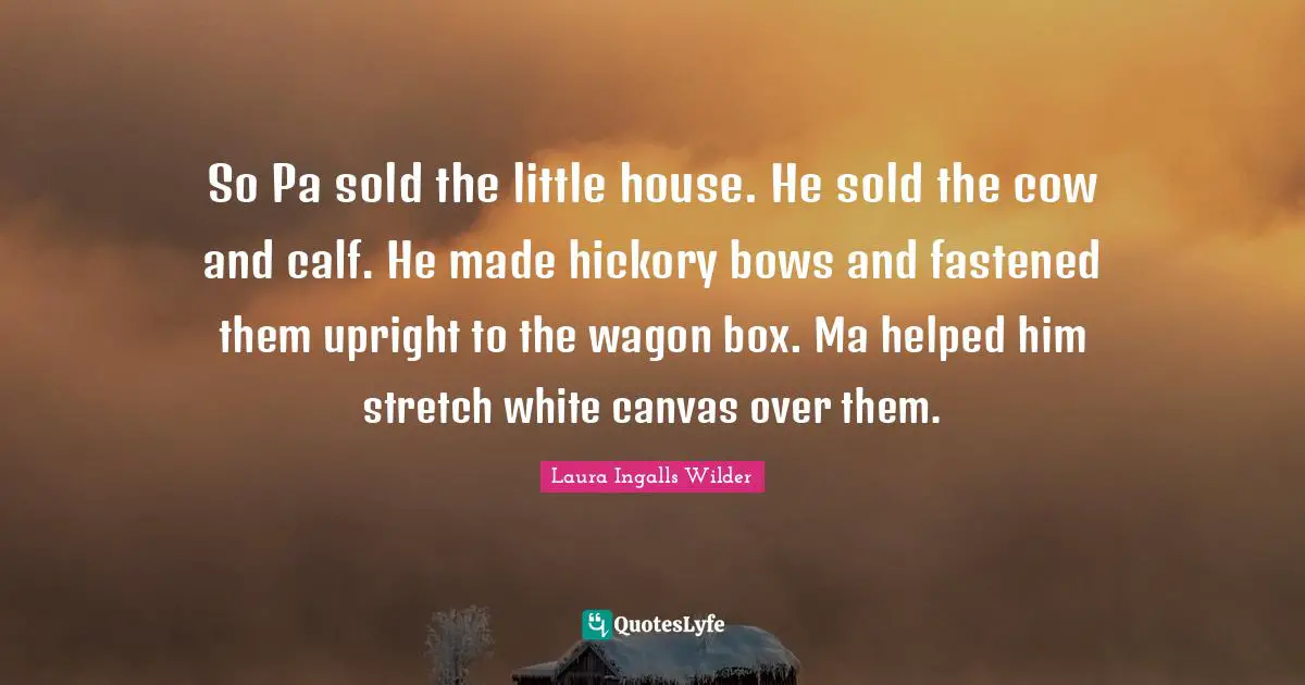 So Pa sold the little house. He sold the cow and calf. He made hickory bows and fastened them upright to the wagon box. Ma helped him stretch white canvas over them.