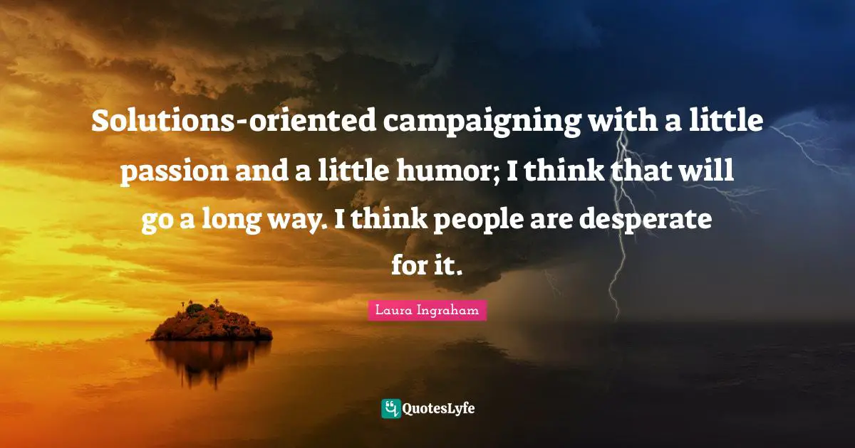 Solutions-oriented campaigning with a little passion and a little humor; I think that will go a long way. I think people are desperate for it.