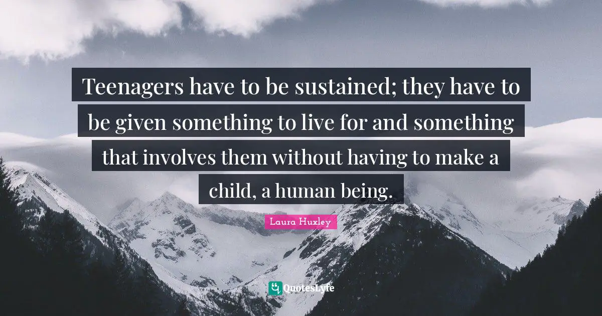 Teenagers have to be sustained; they have to be given something to live for and something that involves them without having to make a child, a human being.
