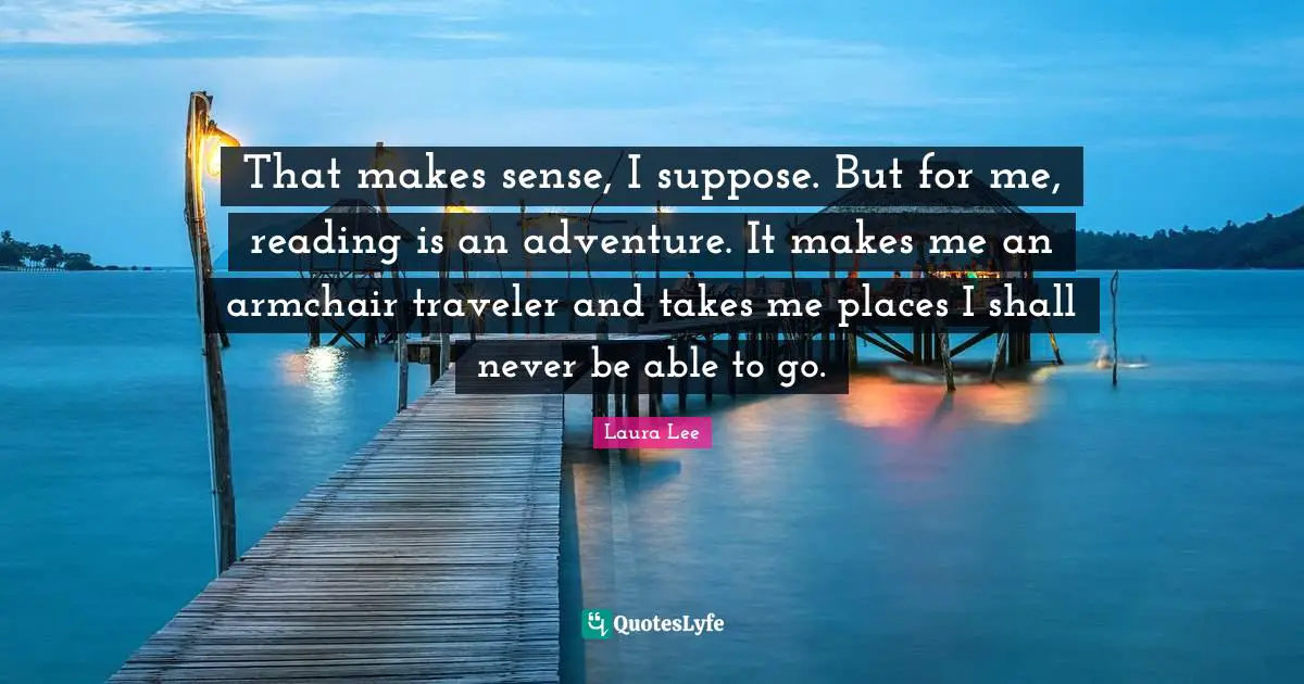 That makes sense, I suppose. But for me, reading is an adventure. It makes me an armchair traveler and takes me places I shall never be able to go.