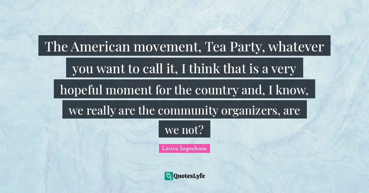 The American movement, Tea Party, whatever you want to call it, I think that is a very hopeful moment for the country and, I know, we really are the community organizers, are we not?