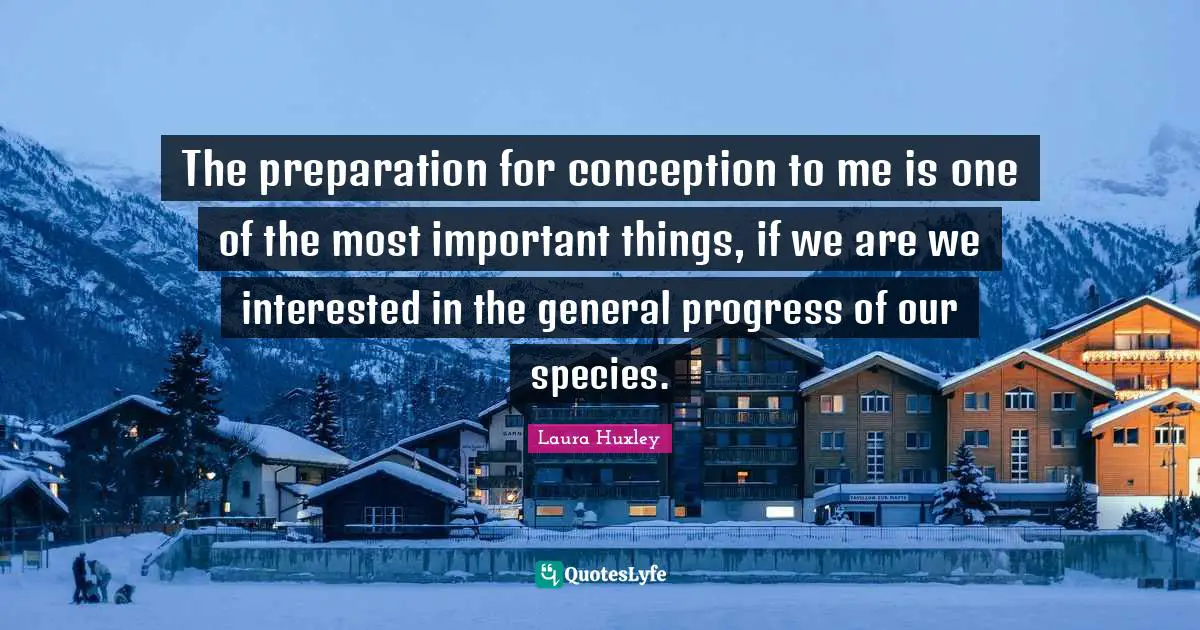 The preparation for conception to me is one of the most important things, if we are we interested in the general progress of our species.