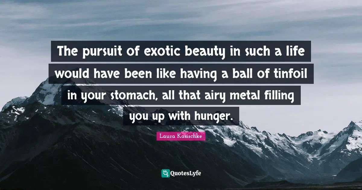 The pursuit of exotic beauty in such a life would have been like having a ball of tinfoil in your stomach, all that airy metal filling you up with hunger.