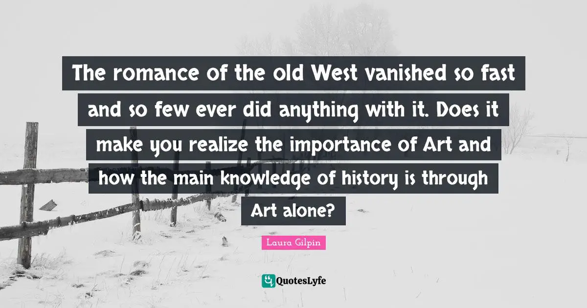 The romance of the old West vanished so fast and so few ever did anything with it. Does it make you realize the importance of Art and how the main knowledge of history is through Art alone?