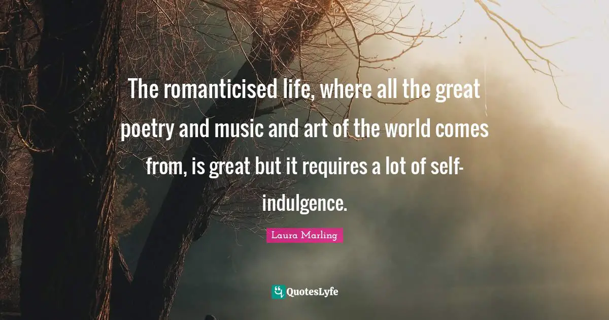 The romanticised life, where all the great poetry and music and art of the world comes from, is great but it requires a lot of self-indulgence.