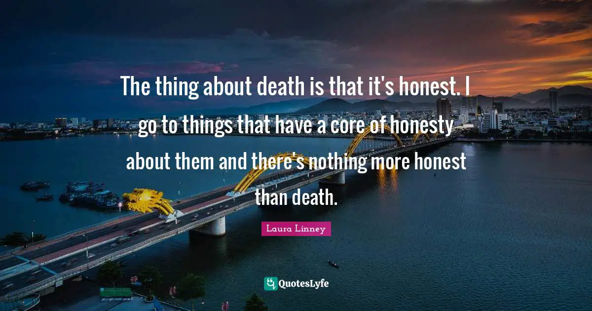 The thing about death is that it's honest. I go to things that have a core of honesty about them and there's nothing more honest than death.