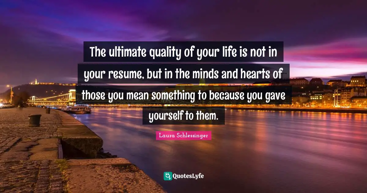 The ultimate quality of your life is not in your resume, but in the minds and hearts of those you mean something to because you gave yourself to them.