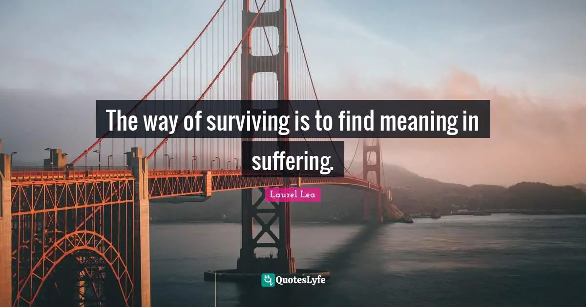 The way of surviving is to find meaning in suffering.