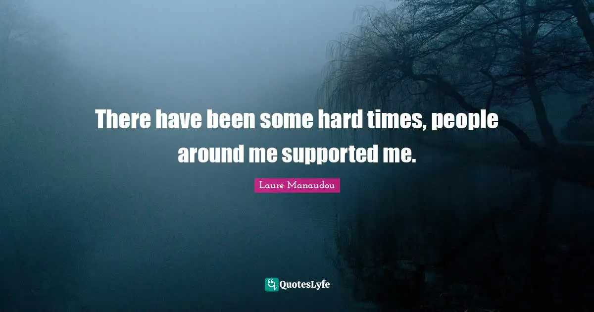 There have been some hard times, people around me supported me.
