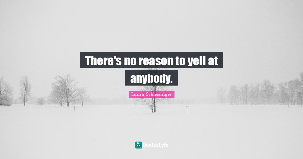 There's no reason to yell at anybody.