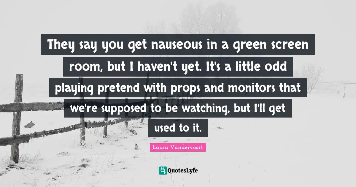 They say you get nauseous in a green screen room, but I haven't yet. It's a little odd playing pretend with props and monitors that we're supposed to be watching, but I'll get used to it.