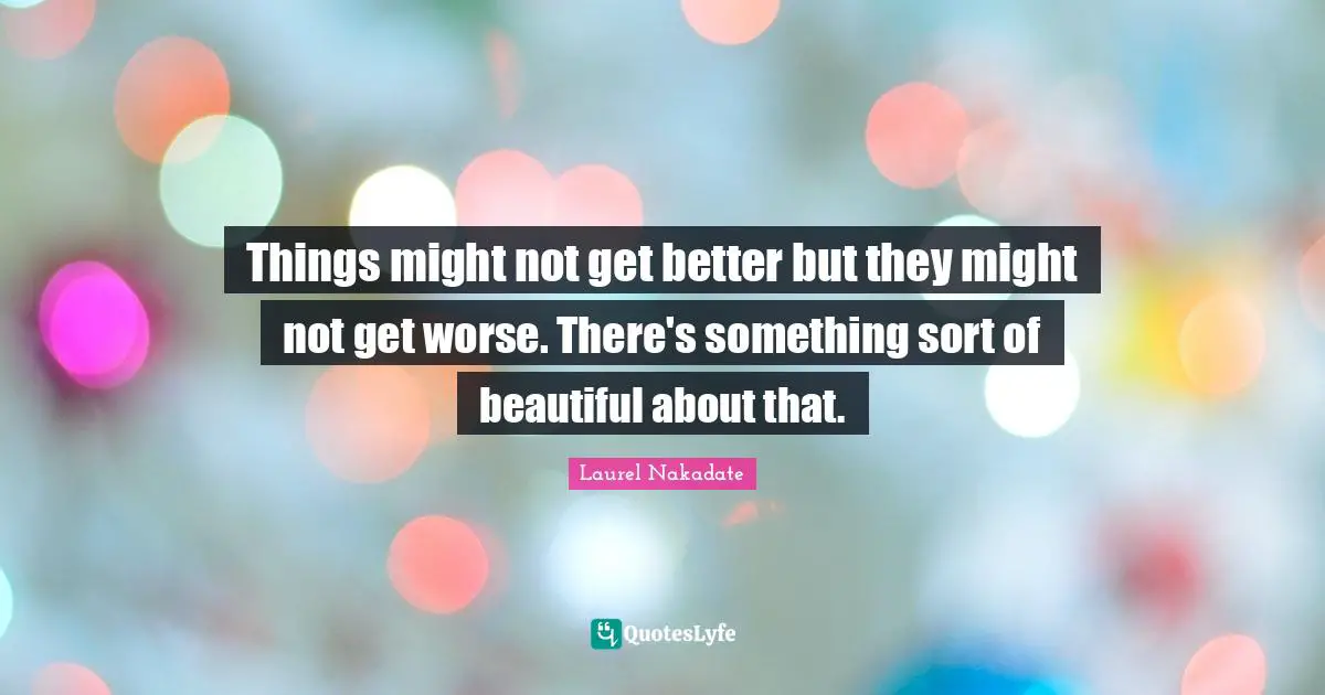 Things might not get better but they might not get worse. There's something sort of beautiful about that.