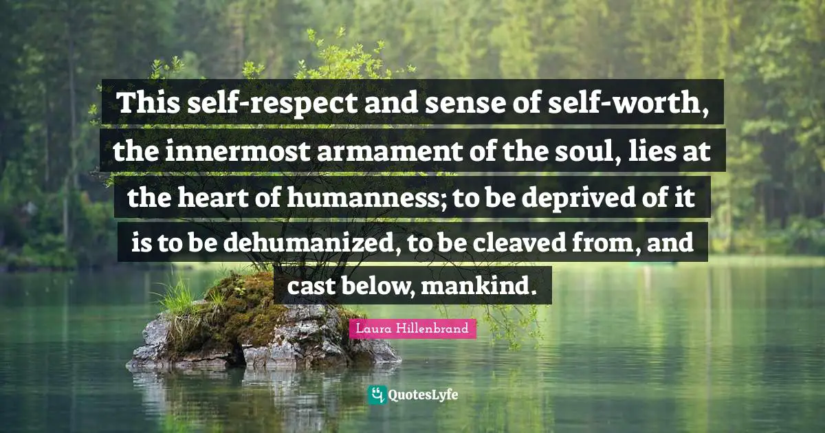 Laura Hillenbrand Quotes: "This self-respect and sense of self-worth, the innermost armament of the soul, lies at the heart of humanness; to be deprived of it is to be dehumanized, to be cleaved from, and cast below, mankind."