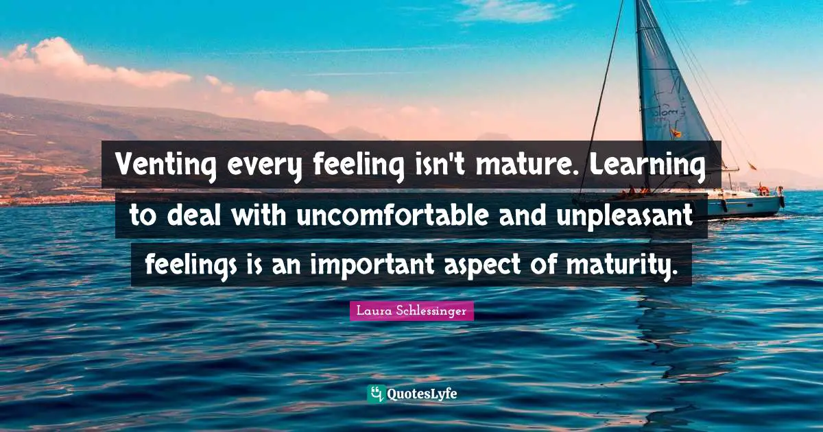 Venting every feeling isn't mature. Learning to deal with uncomfortable and unpleasant feelings is an important aspect of maturity.