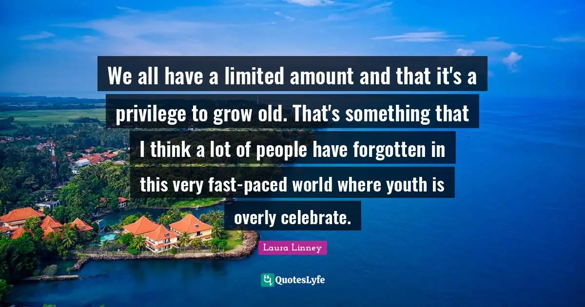 We all have a limited amount and that it's a privilege to grow old. That's something that I think a lot of people have forgotten in this very fast-paced world where youth is overly celebrate.
