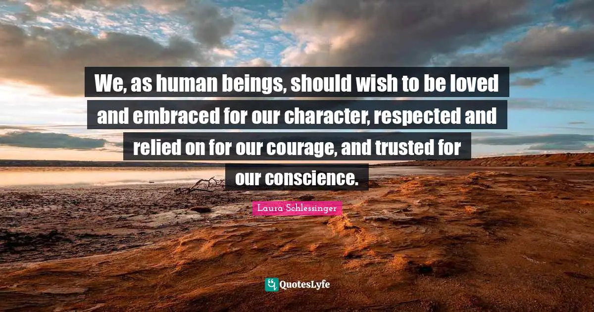 We, as human beings, should wish to be loved and embraced for our character, respected and relied on for our courage, and trusted for our conscience.