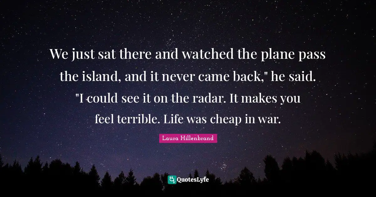 Laura Hillenbrand Quotes: "We just sat there and watched the plane pass the island, and it never came back," he said. "I could see it on the radar. It makes you feel terrible. Life was cheap in war."