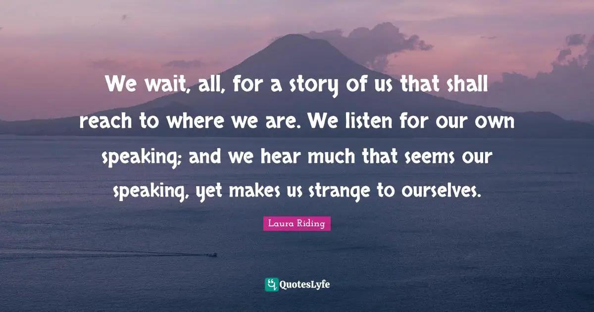 We wait, all, for a story of us that shall reach to where we are. We listen for our own speaking; and we hear much that seems our speaking, yet makes us strange to ourselves.