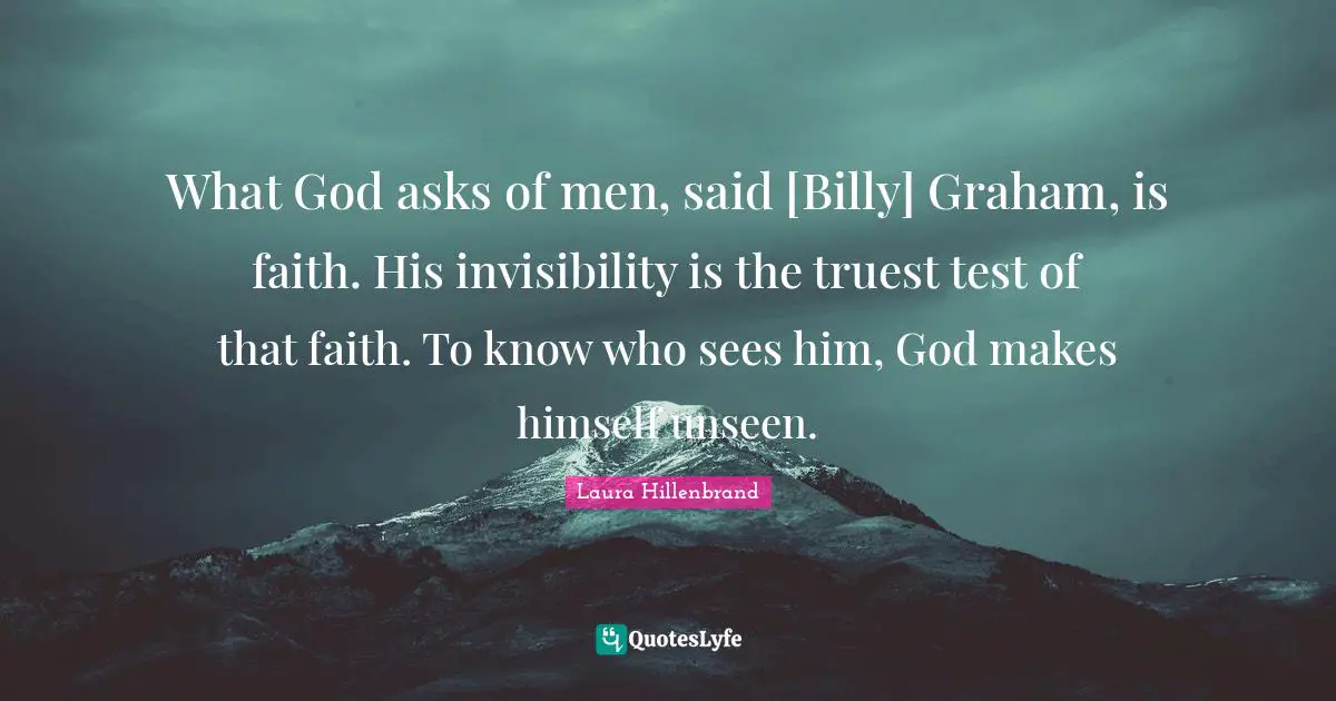 Laura Hillenbrand Quotes: "What God asks of men, said [Billy] Graham, is faith. His invisibility is the truest test of that faith. To know who sees him, God makes himself unseen."