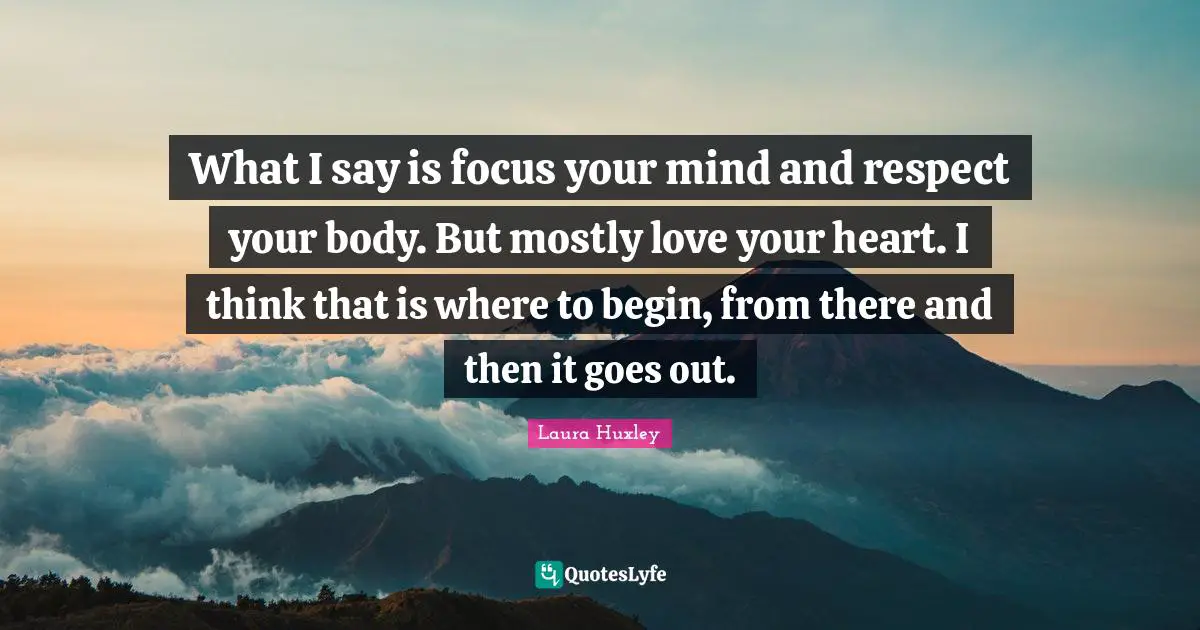 What I say is focus your mind and respect your body. But mostly love your heart. I think that is where to begin, from there and then it goes out.