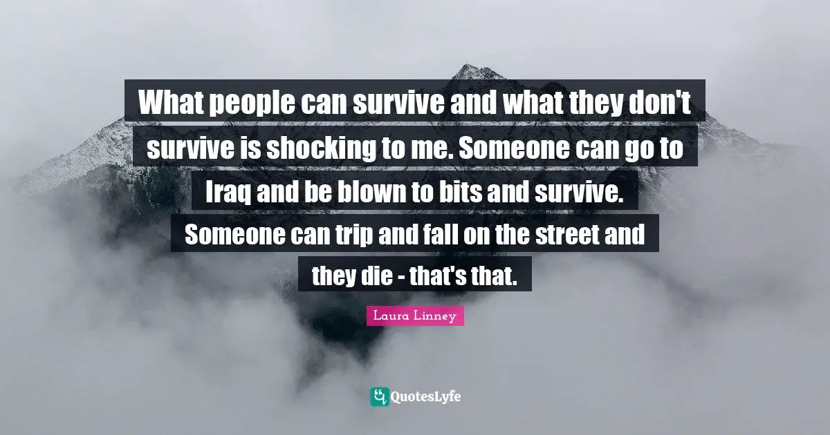 What people can survive and what they don't survive is shocking to me. Someone can go to Iraq and be blown to bits and survive. Someone can trip and fall on the street and they die - that's that.