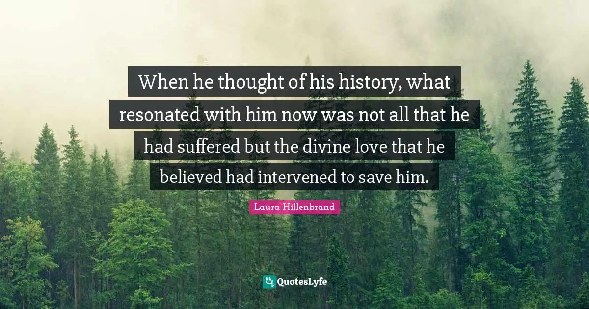 Laura Hillenbrand Quotes: "When he thought of his history, what resonated with him now was not all that he had suffered but the divine love that he believed had intervened to save him."
