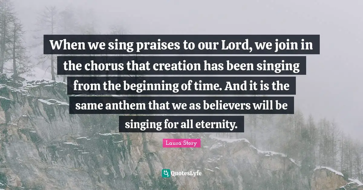 When we sing praises to our Lord, we join in the chorus that creation has been singing from the beginning of time. And it is the same anthem that we as believers will be singing for all eternity.