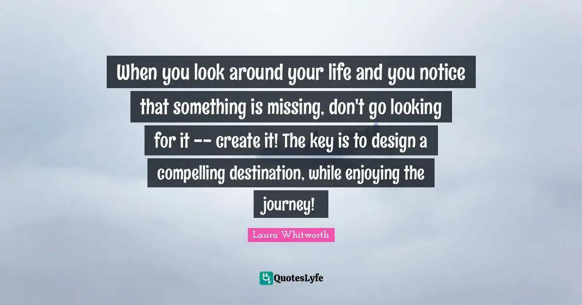 When you look around your life and you notice that something is missing, don't go looking for it -- create it! The key is to design a compelling destination, while enjoying the journey!