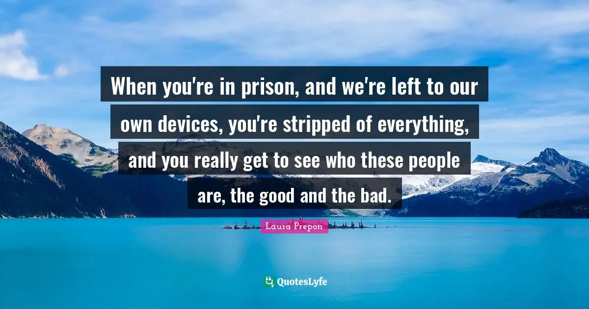 When you're in prison, and we're left to our own devices, you're stripped of everything, and you really get to see who these people are, the good and the bad.