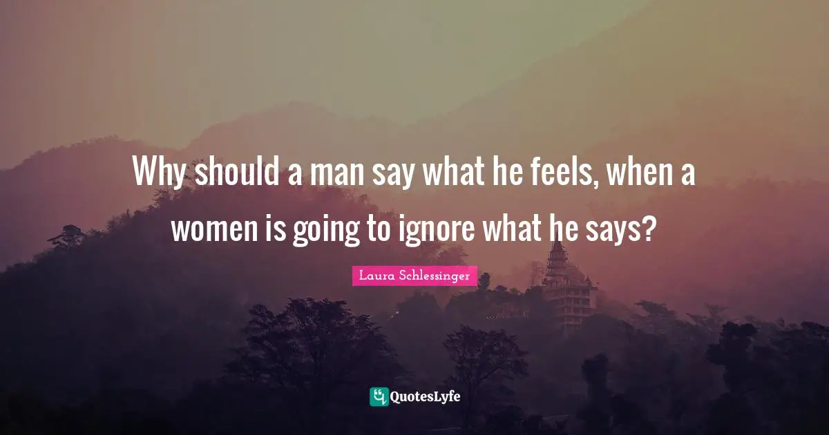 Why should a man say what he feels, when a women is going to ignore what he says?