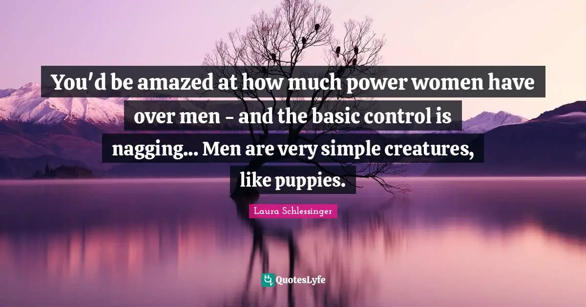 You'd be amazed at how much power women have over men - and the basic control is nagging... Men are very simple creatures, like puppies.