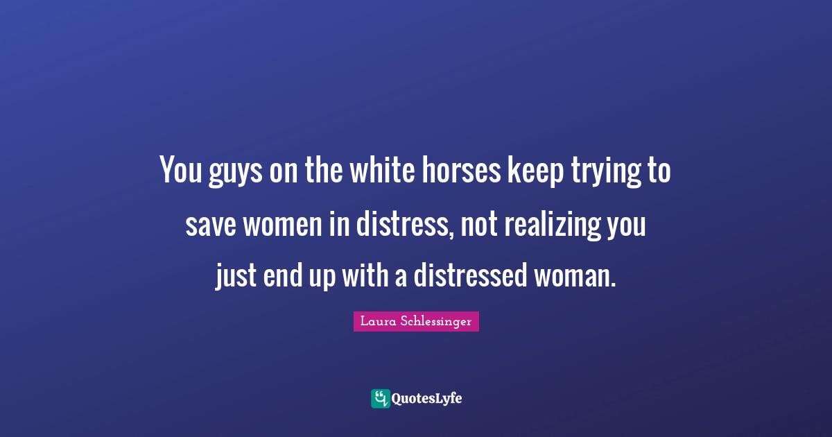 You guys on the white horses keep trying to save women in distress, not realizing you just end up with a distressed woman.