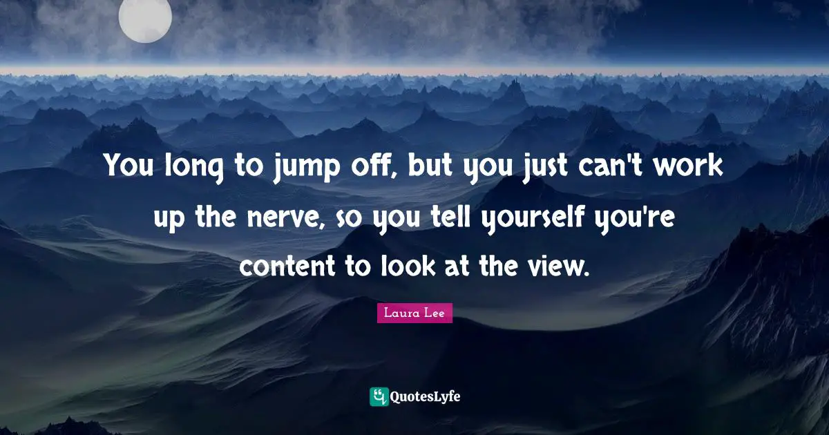 You long to jump off, but you just can't work up the nerve, so you tell yourself you're content to look at the view.
