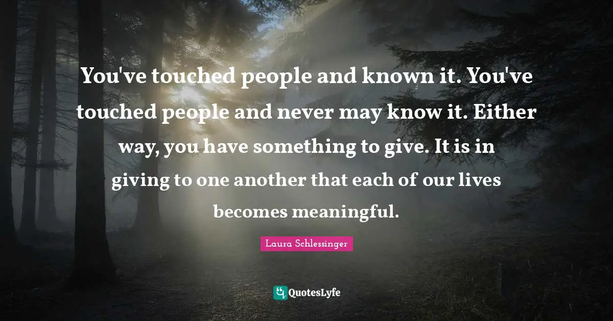 You've touched people and known it. You've touched people and never may know it. Either way, you have something to give. It is in giving to one another that each of our lives becomes meaningful.