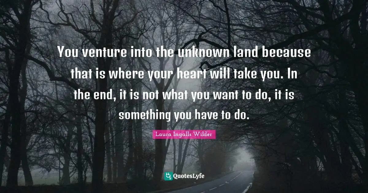 You venture into the unknown land because that is where your heart will take you. In the end, it is not what you want to do, it is something you have to do.