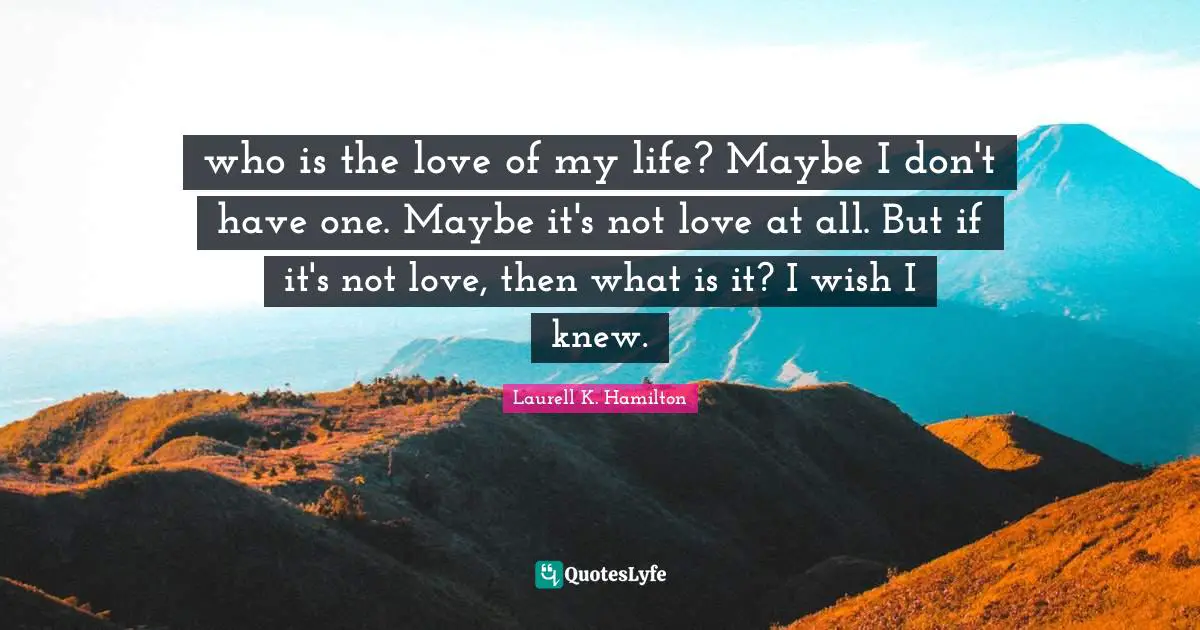 who is the love of my life? Maybe I don't have one. Maybe it's not love at all. But if it's not love, then what is it? I wish I knew.